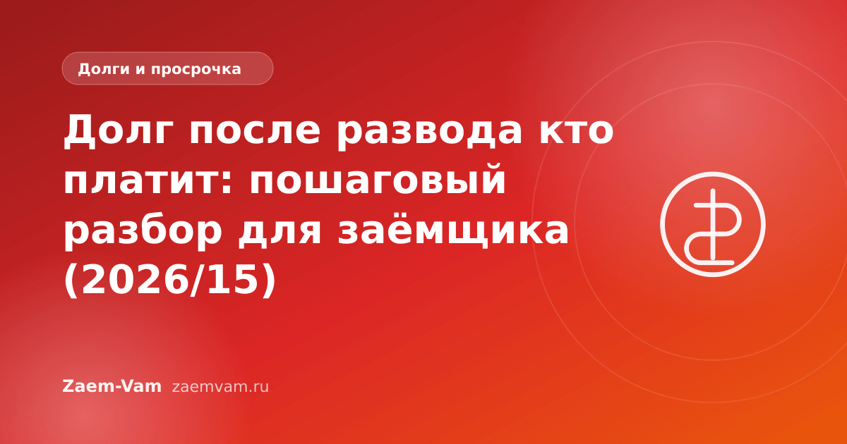Долг после развода кто платит: пошаговый разбор для заёмщика (2026/15)