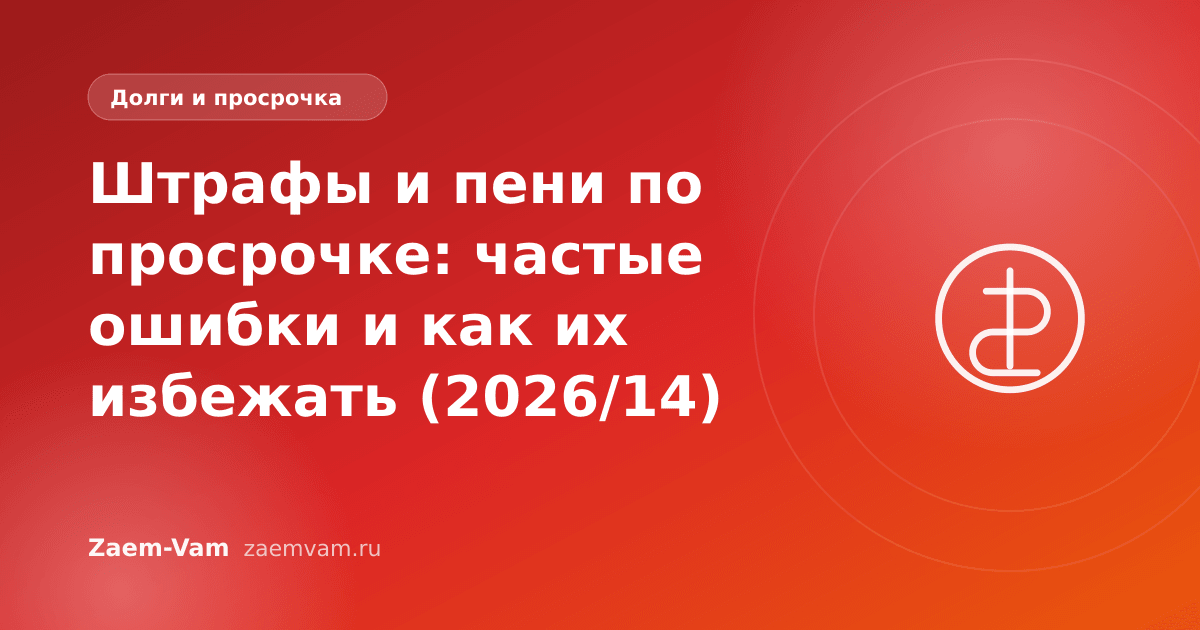 Штрафы и пени по просрочке: частые ошибки и как их избежать (2026/14)