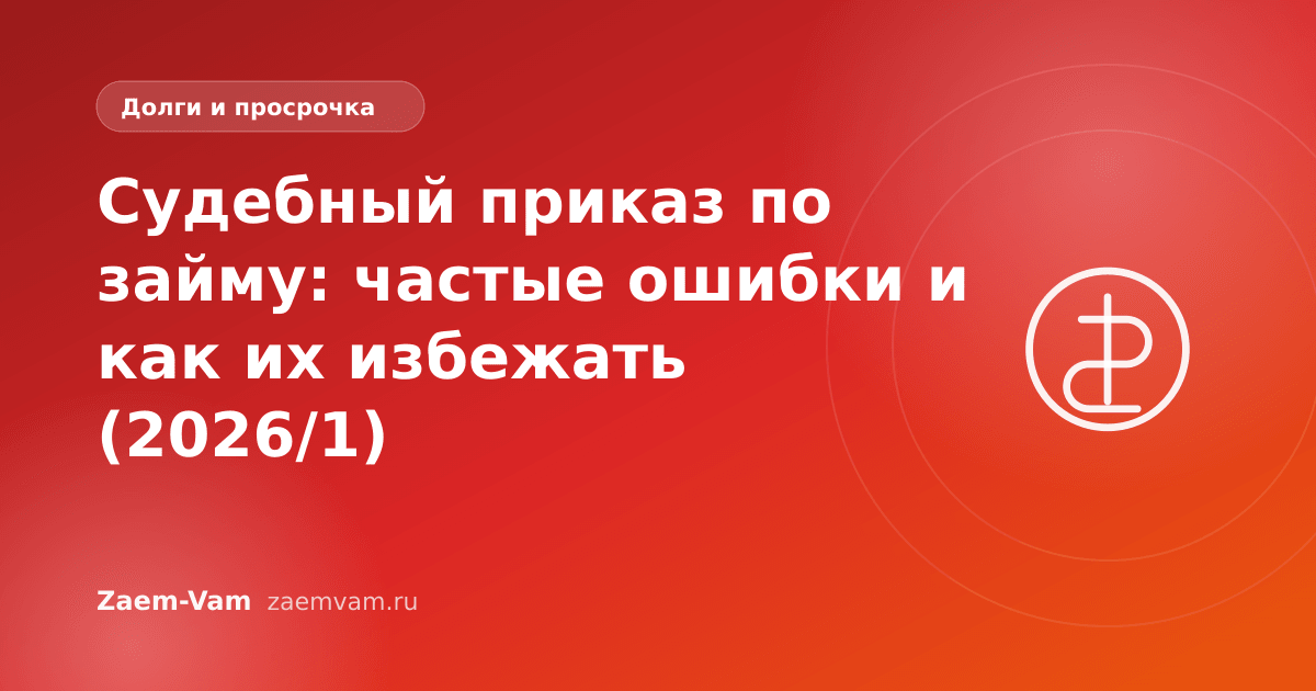 Судебный приказ по займу: частые ошибки и как их избежать (2026/1)