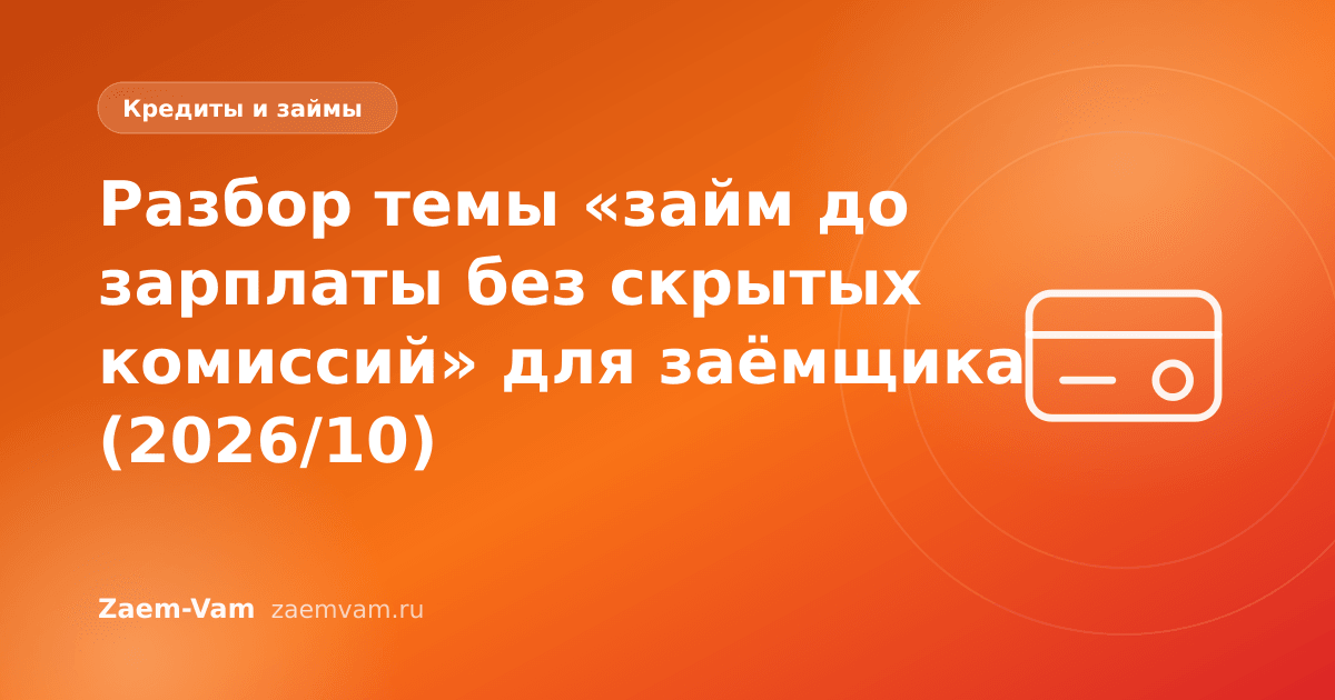 Разбор темы «займ до зарплаты без скрытых комиссий» для заёмщика (2026/10)