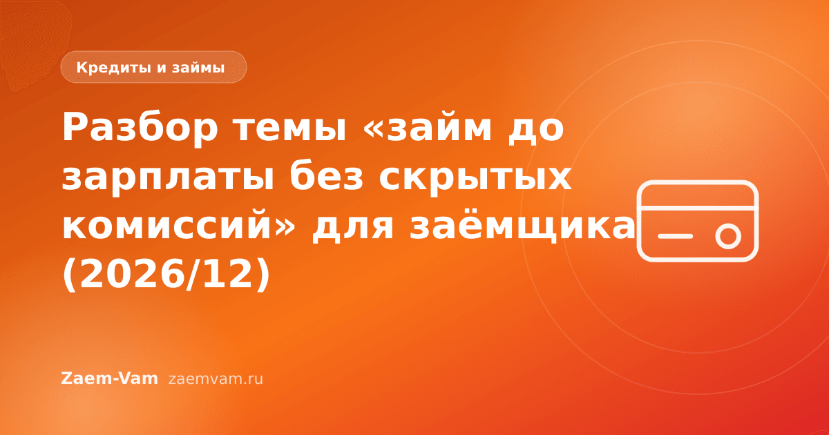 Разбор темы «займ до зарплаты без скрытых комиссий» для заёмщика (2026/12)