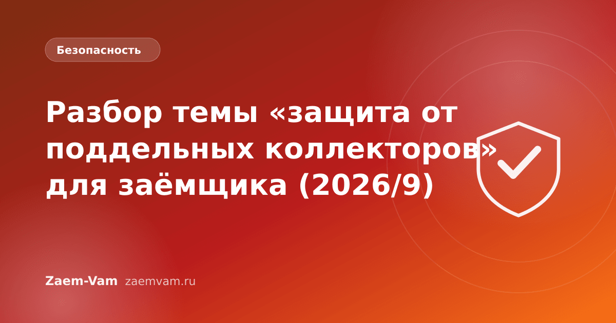 Разбор темы «защита от поддельных коллекторов» для заёмщика (2026/9)